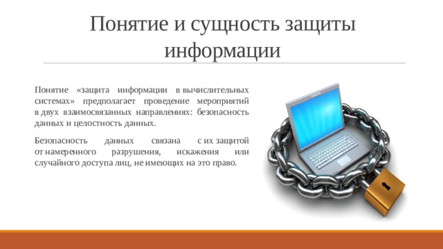 Понятие и сущность защиты информации Понятие «защита информации в вычислительных системах» предполагает проведение мероприятий в двух взаимосвязанных направлениях: безопасность данных и целостность данных. Безопасность данных связана с их защитой от намеренного разрушения, искажения или случайного доступа лиц, не имеющих на это право. 