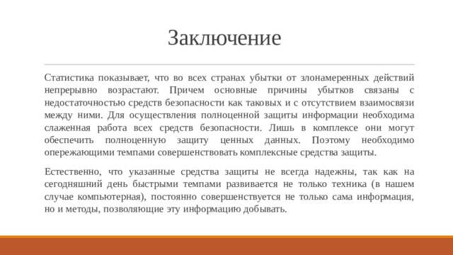 Заключение Статистика показывает, что во всех странах убытки от злонамеренных действий непрерывно возрастают. Причем основные причины убытков связаны с недостаточностью средств безопасности как таковых и с отсутствием взаимосвязи между ними. Для осуществления полноценной защиты информации необходима слаженная работа всех средств безопасности. Лишь в комплексе они могут обеспечить полноценную защиту ценных данных. Поэтому необходимо опережающими темпами совершенствовать комплексные средства защиты. Естественно, что указанные средства защиты не всегда надежны, так как на сегодняшний день быстрыми темпами развивается не только техника (в нашем случае компьютерная), постоянно совершенствуется не только сама информация, но и методы, позволяющие эту информацию добывать. 