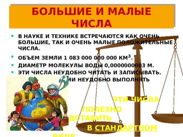 БОЛЬШИЕ И МАЛЫЕ ЧИСЛА В НАУКЕ И ТЕХНИКЕ ВСТРЕЧАЮТСЯ КАК ОЧЕНЬ БОЛЬШИЕ, ТАК И ОЧЕНЬ МАЛЫЕ ПОЛОЖИТЕЛЬНЫЕ ЧИСЛА. ОБЪЕМ ЗЕМЛИ 1 083 000 000 000 КМ 3 . ДИАМЕТР МОЛЕКУЛЫ ВОДЫ 0,0000000003 М. ЭТИ ЧИСЛА НЕУДОБНО ЧИТАТЬ И ЗАПИСЫВАТЬ. С ЭТИМИ ЧИСЛАМИ НЕУДОБНО ВЫПОЛНЯТЬ ДЕЙСТВИЯ.   ЭТИ ЧИСЛА  ПОЛЕЗНО ПРЕДСТАВИТЬ  В СТАНДАРТНОМ ВИДЕ .   ЭТИ ЧИСЛА  ПОЛЕЗНО ПРЕДСТАВИТЬ  В СТАНДАРТНОМ ВИДЕ .   ЭТИ ЧИСЛА  ПОЛЕЗНО ПРЕДСТАВИТЬ  В СТАНДАРТНОМ ВИДЕ .   ЭТИ ЧИСЛА  ПОЛЕЗНО ПРЕДСТАВИТЬ  В СТАНДАРТНОМ ВИДЕ .   ЭТИ ЧИСЛА  ПОЛЕЗНО ПРЕДСТАВИТЬ  В СТАНДАРТНОМ ВИДЕ . 