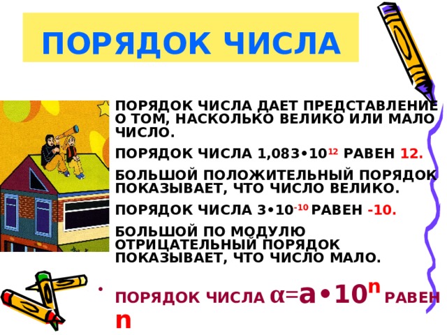 ПОРЯДОК ЧИСЛА ПОРЯДОК ЧИСЛА ДАЕТ ПРЕДСТАВЛЕНИЕ О ТОМ, НАСКОЛЬКО ВЕЛИКО ИЛИ МАЛО ЧИСЛО.  ПОРЯДОК ЧИСЛА 1,083•10 12 РАВЕН 12.   БОЛЬШОЙ ПОЛОЖИТЕЛЬНЫЙ ПОРЯДОК ПОКАЗЫВАЕТ, ЧТО ЧИСЛО ВЕЛИКО.  ПОРЯДОК ЧИСЛА 3•10 -10  РАВЕН -10.  БОЛЬШОЙ ПО МОДУЛЮ ОТРИЦАТЕЛЬНЫЙ ПОРЯДОК ПОКАЗЫВАЕТ, ЧТО ЧИСЛО МАЛО.  ПОРЯДОК ЧИСЛА  α = а •10 n  РАВЕН  n 