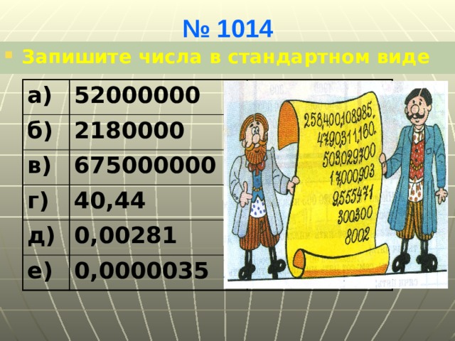 № 1014 Запишите числа в стандартном виде а) 52000000 б) 5,2•10 7 2180000 в) 675000000 2,18•10 6 г) д) 6,75•10 8 40,44 0,00281 4,044•10 1 е) 2,81•10 -3 0,0000035 3,5•10 -6 