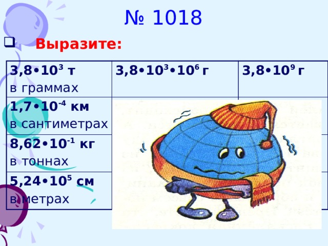 № 1018  Выразите: 3,8•10 3 т  в граммах 3,8•10 3 •10 6 г 1,7•10 -4 км  3,8•10 9 г в сантиметрах 1,7•10 -4 •10 5 см 8,62•10 -1 кг   в тоннах 8,62•10 -1 •10 -3 т 5,24•10 5 см  1,7•10 см 8,62•10 -4 т  в метрах 5,24•10 5 •10 -2 м  5,24•10 3 м 