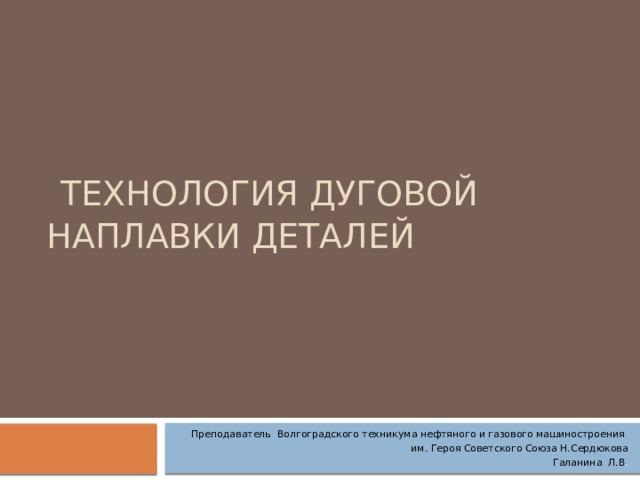  Технология дуговой наплавки деталей Преподаватель Волгоградского техникума нефтяного и газового машиностроения им. Героя Советского Союза Н.Сердюкова  Галанина Л.В . 