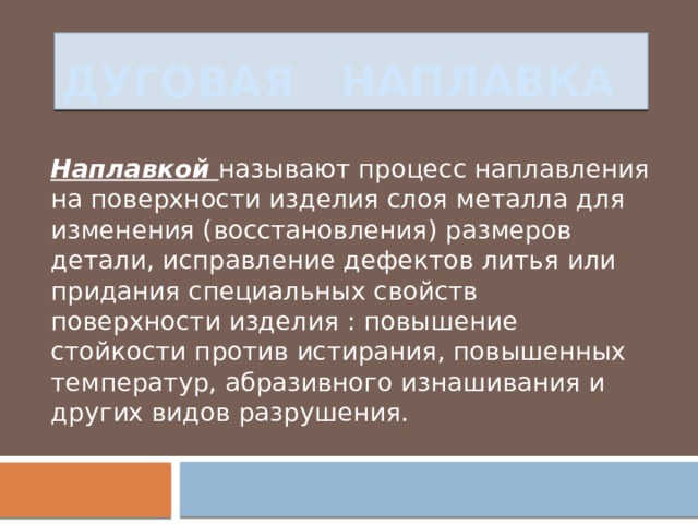 Дуговая наплавка Наплавкой называют процесс наплавления на поверхности изделия слоя металла для изменения (восстановления) размеров детали, исправление дефектов литья или придания специальных свойств поверхности изделия : повышение стойкости против истирания, повышенных температур, абразивного изнашивания и других видов разрушения. 