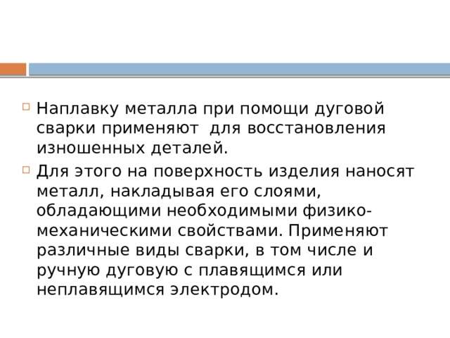 Наплавку металла при помощи дуговой сварки применяют для восстановления изношенных деталей. Для этого на поверхность изделия наносят металл, накладывая его слоями, обладающими необходимыми физико-механическими свойствами. Применяют различные виды сварки, в том числе и ручную дуговую с плавящимся или неплавящимся электродом. 