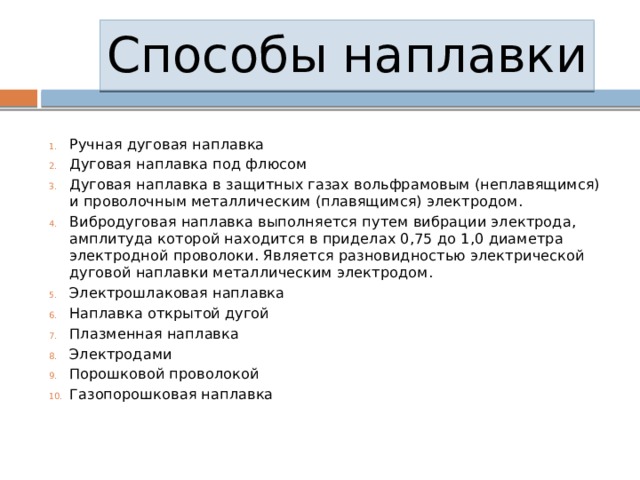 Способы наплавки Ручная дуговая наплавка Дуговая наплавка под флюсом Дуговая наплавка в защитных газах вольфрамовым (неплавящимся) и проволочным металлическим (плавящимся) электродом. Вибродуговая наплавка выполняется путем вибрации электрода, амплитуда которой находится в приделах 0,75 до 1,0 диаметра электродной проволоки. Является разновидностью электрической дуговой наплавки металлическим электродом. Электрошлаковая наплавка Наплавка открытой дугой Плазменная наплавка Электродами Порошковой проволокой Газопорошковая наплавка 