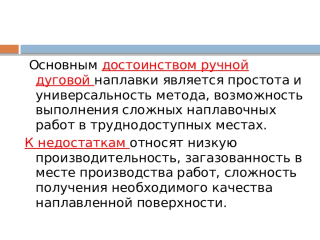  Основным достоинством ручной дуговой наплавки является простота и универсальность метода, возможность выполнения сложных наплавочных работ в труднодоступных местах. К недостаткам относят низкую производительность, загазованность в месте производства работ, сложность получения необходимого качества наплавленной поверхности. 