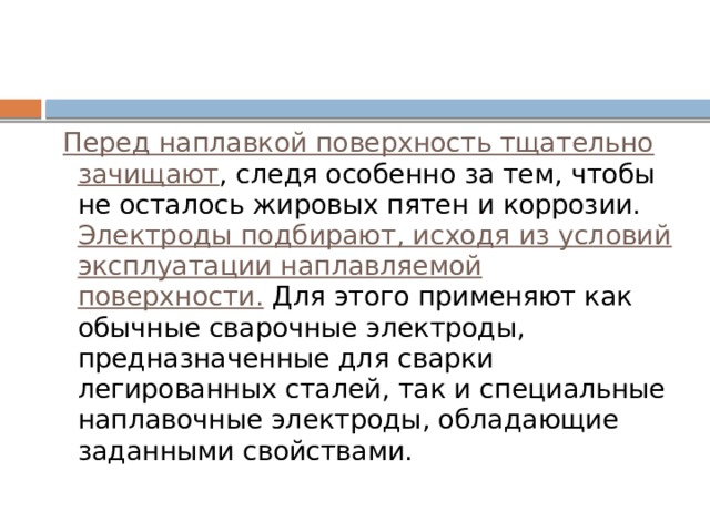  Перед наплавкой поверхность тщательно зачищают , следя особенно за тем, чтобы не осталось жировых пятен и коррозии. Электроды подбирают, исходя из условий эксплуатации наплавляемой поверхности. Для этого применяют как обычные сварочные электроды, предназначенные для сварки легированных сталей, так и специальные наплавочные электроды, обладающие заданными свойствами. 