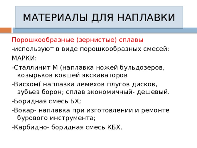 МАТЕРИАЛЫ ДЛЯ НАПЛАВКИ Порошкообразные (зернистые) сплавы -используют в виде порошкообразных смесей: МАРКИ: -Сталлинит М (наплавка ножей бульдозеров, козырьков ковшей экскаваторов -Висхом( наплавка лемехов плугов дисков, зубьев борон; сплав экономичный- дешевый. -Боридная смесь БХ; -Вокар- наплавка при изготовлении и ремонте бурового инструмента; -Карбидно- боридная смесь КБХ. 