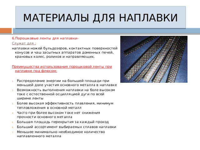 МАТЕРИАЛЫ ДЛЯ НАПЛАВКИ 6.Порошковые ленты для наплавки- Служат для : наплавки ножей бульдозеров, контактных поверхностей конусов и чаш засыпных аппаратов доменных печей, крановых колес, роликов и направляющих. Преимущества использования порошковой ленты при наплавке под флюсом:  Распределение энергии на большей площади при меньшей доле участия основного металла в наплавке Возможность выполнения наплавки на боле высоком токе с естественной осцилляцией дуги по всей ширине ленты Более высокая эффективность плавления, минимум тепловложения в основной металл Часто при более высоком токе нет снижения прочности основного металла Большая площадь перекрытия за каждый проход Больший ассортимент выбираемых сплавов наплавки Меньшее минимально необходимое количество наплавленного металла 