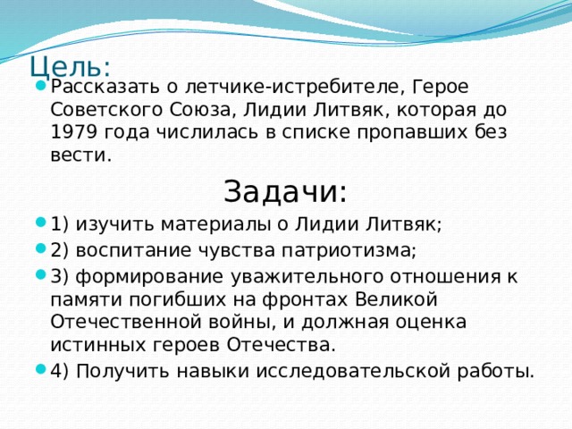 Цель:   Рассказать о летчике-истребителе, Герое Советского Союза, Лидии Литвяк, которая до 1979 года числилась в списке пропавших без вести. Задачи: 1) изучить материалы о Лидии Литвяк; 2) воспитание чувства патриотизма; 3) формирование уважительного отношения к памяти погибших на фронтах Великой Отечественной войны, и должная оценка истинных героев Отечества. 4) Получить навыки исследовательской работы. 