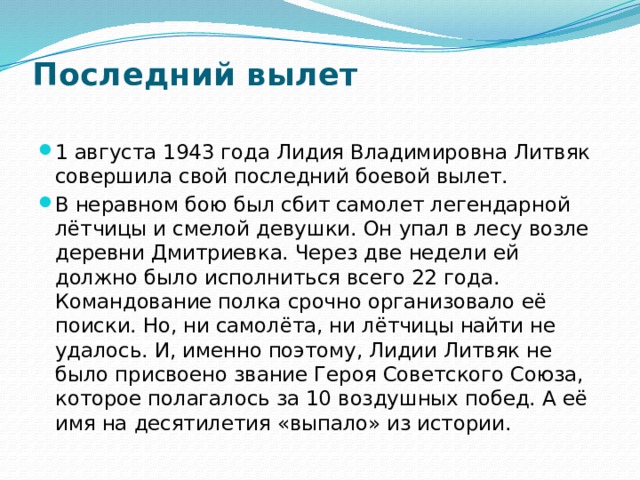 Последний вылет   1 августа 1943 года Лидия Владимировна Литвяк совершила свой последний боевой вылет. В неравном бою был сбит самолет легендарной лётчицы и смелой девушки. Он упал в лесу возле деревни Дмитриевка. Через две недели ей должно было исполниться всего 22 года. Командование полка срочно организовало её поиски. Но, ни самолёта, ни лётчицы найти не удалось. И, именно поэтому, Лидии Литвяк не было присвоено звание Героя Советского Союза, которое полагалось за 10 воздушных побед. А её имя на десятилетия «выпало» из истории. 