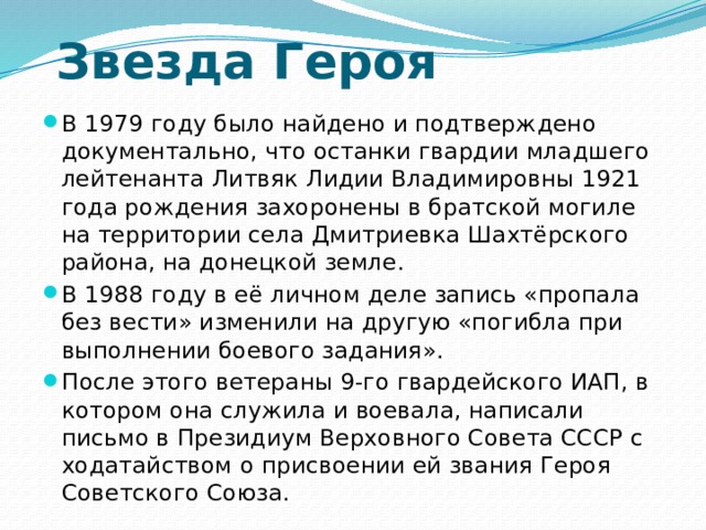  Звезда Героя В 1979 году было найдено и подтверждено документально, что останки гвардии младшего лейтенанта Литвяк Лидии Владимировны 1921 года рождения захоронены в братской могиле на территории села Дмитриевка Шахтёрского района, на донецкой земле. В 1988 году в её личном деле запись «пропала без вести» изменили на другую «погибла при выполнении боевого задания». После этого ветераны 9-го гвардейского ИАП, в котором она служила и воевала, написали письмо в Президиум Верховного Совета СССР с ходатайством о присвоении ей звания Героя Советского Союза. 