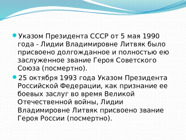 Указом Президента СССР от 5 мая 1990 года - Лидии Владимировне Литвяк было присвоено долгожданное и полностью ею заслуженное звание Героя Советского Союза (посмертно). 25 октября 1993 года Указом Президента Российской Федерации, как признание ее боевых заслуг во время Великой Отечественной войны, Лидии Владимировне Литвяк присвоено звание Героя России (посмертно). 