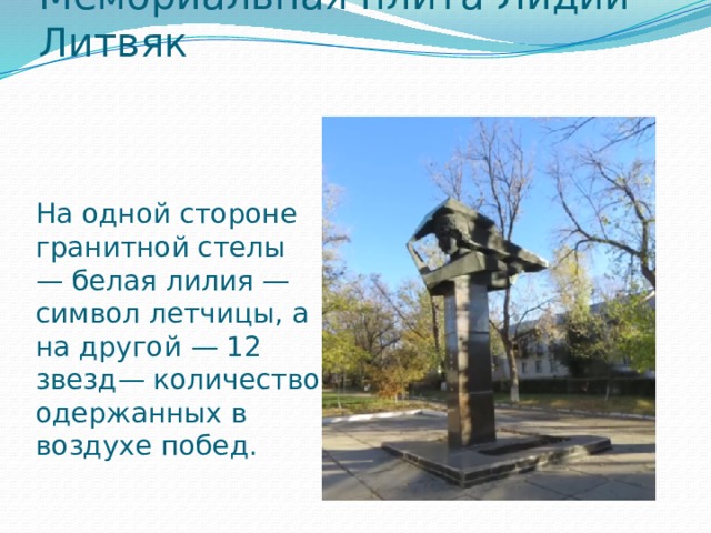 Мемориальная плита Лидии Литвяк      На одной стороне гранитной стелы — белая лилия — символ летчицы, а на другой — 12 звезд— количество одержанных в воздухе побед.   
