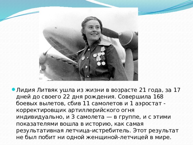 Лидия Литвяк ушла из жизни в возрасте 21 года, за 17 дней до своего 22 дня рождения. Совершила 168 боевых вылетов, сбив 11 самолетов и 1 аэростат - корректировщик артиллерийского огня индивидуально, и 3 самолета — в группе, и с этими показателями вошла в историю, как самая результативная летчица-истребитель. Этот результат не был побит ни одной женщиной-летчицей в мире. 