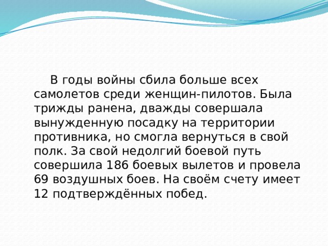   В годы войны сбила больше всех самолетов среди женщин-пилотов. Была трижды ранена, дважды совершала вынужденную посадку на территории противника, но смогла вернуться в свой полк. За свой недолгий боевой путь совершила 186 боевых вылетов и провела 69 воздушных боев. На своём счету имеет 12 подтверждённых побед. 