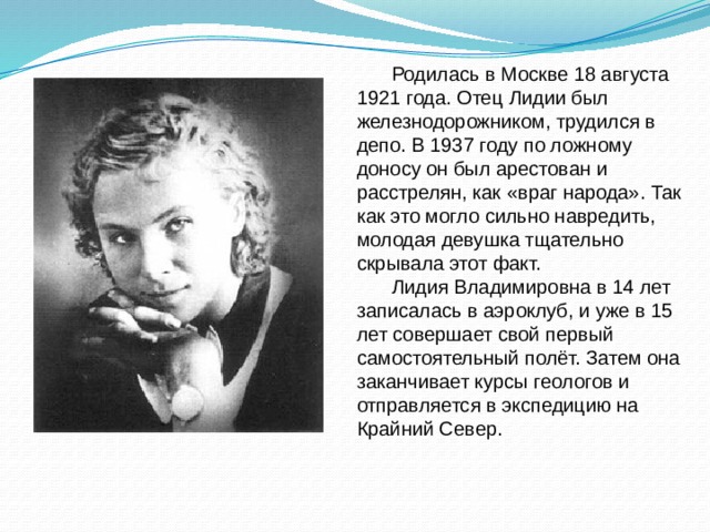 Родилась в Москве 18 августа 1921 года. Отец Лидии был железнодорожником, трудился в депо. В 1937 году по ложному доносу он был арестован и расстрелян, как «враг народа». Так как это могло сильно навредить, молодая девушка тщательно скрывала этот факт. Лидия Владимировна в 14 лет записалась в аэроклуб, и уже в 15 лет совершает свой первый самостоятельный полёт. Затем она заканчивает курсы геологов и отправляется в экспедицию на Крайний Север. 