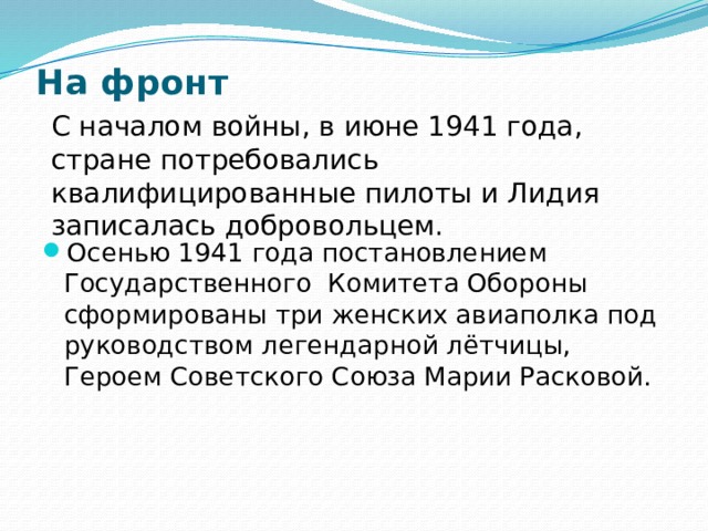 На фронт   С началом войны, в июне 1941 года, стране потребовались квалифицированные пилоты и Лидия записалась добровольцем. Осенью 1941 года постановлением Государственного Комитета Обороны сформированы три женских авиаполка под руководством легендарной лётчицы, Героем Советского Союза Марии Расковой. 