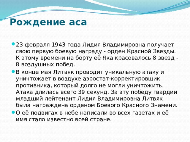 Рождение аса   23 февраля 1943 года Лидия Владимировна получает свою первую боевую награду - орден Красной Звезды. К этому времени на борту её Яка красовалось 8 звезд - 8 воздушных побед. В конце мая Литвяк проводит уникальную атаку и уничтожает в воздухе аэростат-корректировщик противника, который долго не могли уничтожить. Атака длилась всего 39 секунд. За эту победу гвардии младший лейтенант Лидия Владимировна Литвяк была награждена орденом Боевого Красного Знамени. О её подвигах в небе написали во всех газетах и её имя стало известно всей стране. 