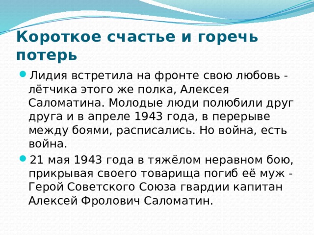 Короткое счастье и горечь потерь Лидия встретила на фронте свою любовь - лётчика этого же полка, Алексея Саломатина. Молодые люди полюбили друг друга и в апреле 1943 года, в перерыве между боями, расписались. Но война, есть война. 21 мая 1943 года в тяжёлом неравном бою, прикрывая своего товарища погиб её муж - Герой Советского Союза гвардии капитан Алексей Фролович Саломатин. 