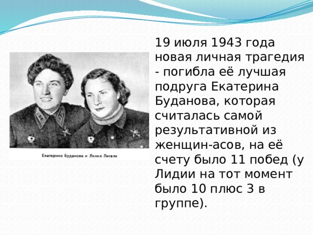19 июля 1943 года новая личная трагедия - погибла её лучшая подруга Екатерина Буданова, которая считалась самой результативной из женщин-асов, на её счету было 11 побед (у Лидии на тот момент было 10 плюс 3 в группе). 