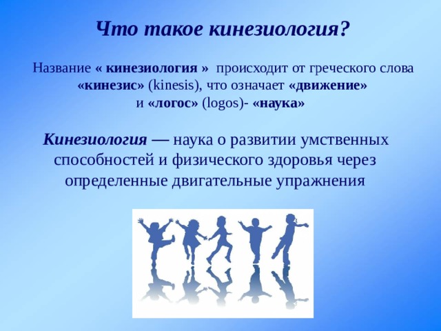 Что такое кинезиология?  Название « кинезиология » происходит от греческого слова «кинезис» (kinesis), что означает «движение»  и «логос» (logos)- «наука»   Кинезиология — наука о развитии умственных способностей и физического здоровья через определенные двигательные упражнения 