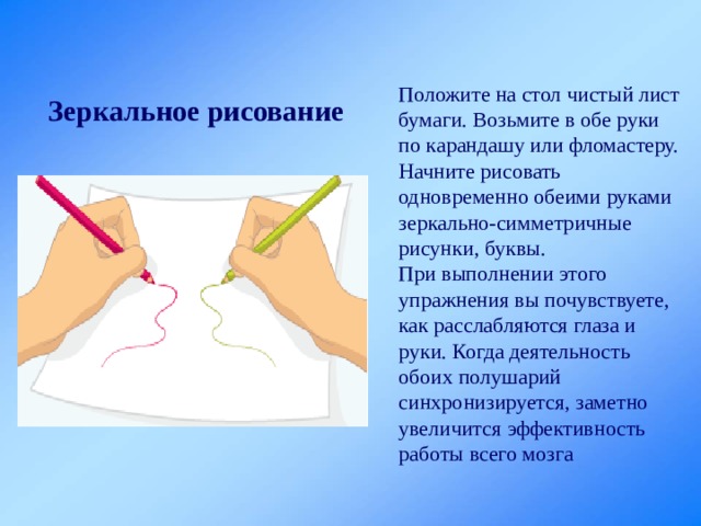Положите на стол чистый лист бумаги. Возьмите в обе руки по карандашу или фломастеру. Начните рисовать одновременно обеими руками зеркально-симметричные рисунки, буквы. При выполнении этого упражнения вы почувствуете, как расслабляются глаза и руки. Когда деятельность обоих полушарий синхронизируется, заметно увеличится эффективность работы всего мозга Зеркальное рисование  