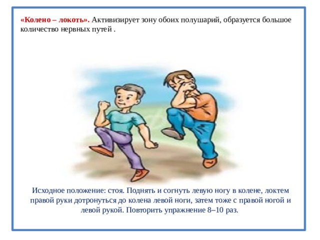 «Колено – локоть». Активизирует зону обоих полушарий, образуется большое количество нервных путей . Исходное положение: стоя. Поднять и согнуть левую ногу в колене, локтем правой руки дотронуться до колена левой ноги, затем тоже с правой ногой и левой рукой. Повторить упражнение 8–10 раз.   