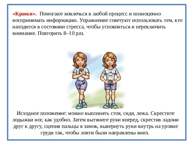 «Крюки». Помогают вовлечься в любой процесс и полноценно воспринимать информацию. Упражнение советуют использовать тем, кто находится в состоянии стресса, чтобы успокоиться и переключить внимание. Повторить 8–10 раз.   Исходное положение: можно выполнять стоя, сидя, лежа. Скрестите лодыжки ног, как удобно. Затем вытяните руки вперед, скрестив ладони друг к другу, сцепив пальцы в замок, вывернуть руки внутрь на уровне груди так, чтобы локти были направлены вниз.  