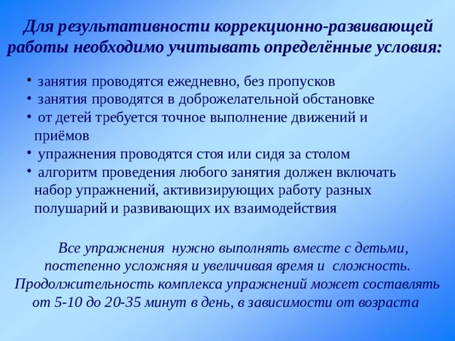  Для результативности коррекционно-развивающей работы необходимо учитывать определённые условия:   занятия проводятся ежедневно, без пропусков  занятия проводятся в доброжелательной обстановке  от детей требуется точное выполнение движений и приёмов  упражнения проводятся стоя или сидя за столом  алгоритм проведения любого занятия должен включать набор упражнений, активизирующих работу разных полушарий и развивающих их взаимодействия  Все упражнения  нужно выполнять вместе с детьми, постепенно усложняя и увеличивая время и  сложность. Продолжительность комплекса упражнений может составлять от 5-10 до 20-35 минут в день, в зависимости от возраста 