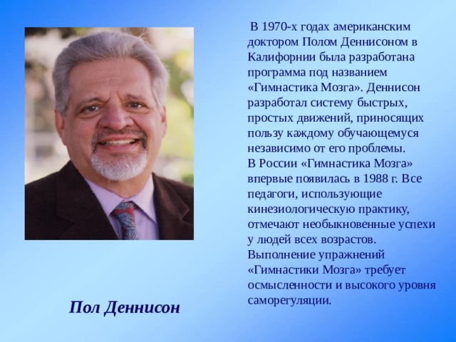  В 1970-х годах американским доктором Полом Деннисоном в Калифорнии была разработана программа под названием «Гимнастика Мозга». Деннисон разработал систему быстрых, простых движений, приносящих пользу каждому обучающемуся независимо от его проблемы. В России «Гимнастика Мозга» впервые появилась в 1988 г. Все педагоги, использующие кинезиологическую практику, отмечают необыкновенные успехи у людей всех возрастов. Выполнение упражнений «Гимнастики Мозга» требует осмысленности и высокого уровня саморегуляции. Пол Деннисон 