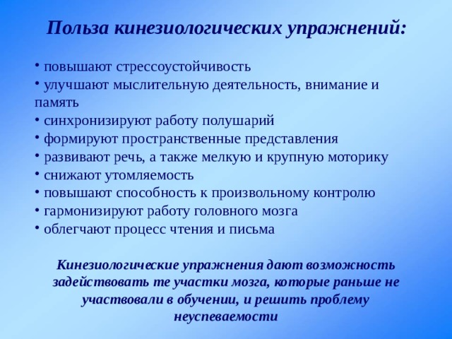 Польза кинезиологических упражнений:  повышают стрессоустойчивость  улучшают мыслительную деятельность, внимание и память  синхронизируют работу полушарий  формируют пространственные представления  развивают речь, а также мелкую и крупную моторику  снижают утомляемость  повышают способность к произвольному контролю  гармонизируют работу головного мозга  облегчают процесс чтения и письма Кинезиологические упражнения дают возможность задействовать те участки мозга, которые раньше не участвовали в обучении, и решить проблему неуспеваемости 