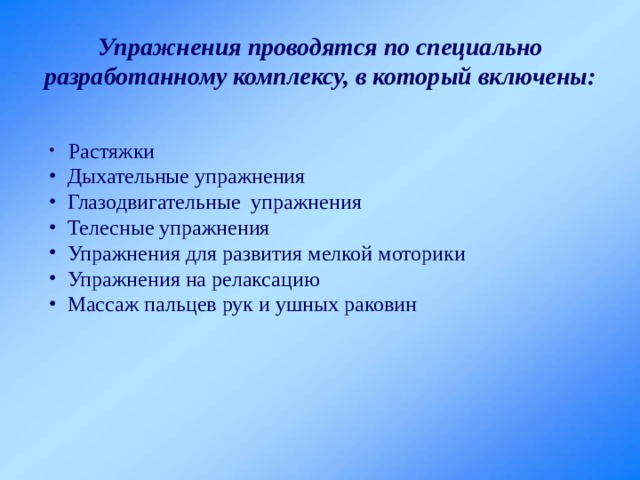 Упражнения проводятся по специально разработанному комплексу, в который включены:  Растяжки  Дыхательные упражнения  Глазодвигательные упражнения  Телесные упражнения  Упражнения для развития мелкой моторики  Упражнения на релаксацию  Массаж пальцев рук и ушных раковин 