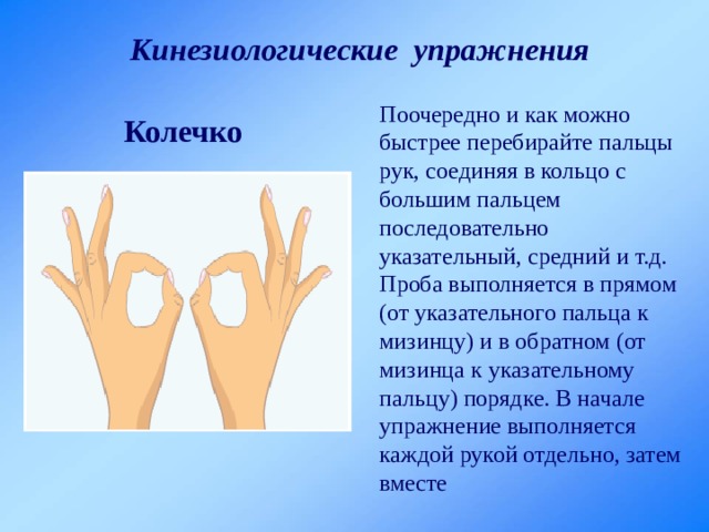 Кинезиологические упражнения Поочередно и как можно быстрее перебирайте пальцы рук, соединяя в кольцо с большим пальцем последовательно указательный, средний и т.д. Проба выполняется в прямом (от указательного пальца к мизинцу) и в обратном (от мизинца к указательному пальцу) порядке. В начале упражнение выполняется каждой рукой отдельно, затем вместе Колечко 