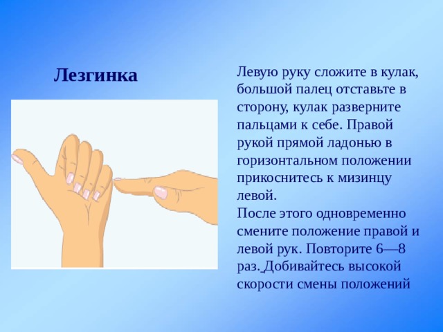 Лезгинка Левую руку сложите в кулак, большой палец отставьте в сторону, кулак разверните пальцами к себе. Правой рукой прямой ладонью в горизонтальном положении прикоснитесь к мизинцу левой. После этого одновременно смените положение правой и левой рук. Повторите 6—8 раз.  Добивайтесь высокой скорости смены положений 