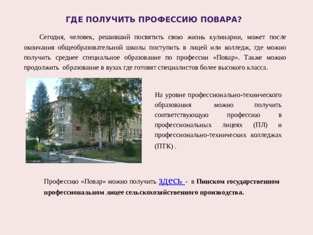 Где получить профессию повара?  Сегодня, человек, решивший посвятить свою жизнь кулинарии, может после окончания общеобразовательной школы поступить в лицей или колледж, где можно получить среднее специальное образование по профессии «Повар». Также можно продолжить образование в вузах где готовят специалистов более высокого класса. На уровне профессионально-технического образования  можно получить соответствующую профессию в профессиональных лицеях (ПЛ) и профессионально-технических колледжах (ПТК) .  Профессию «Повар» можно получить здесь - в Пинском государственном профессиональном лицее сельскохозяйственного производства. 