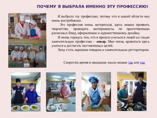 Почему я выбрала именно эту профессию! Я выбрала эту профессию, потому что в нашей области она очень востребована.  Эта профессия очень интересная, здесь можно проявить творчество, проводить эксперименты по приготовлению различных блюд, оформлению и художественному дизайну. Я очень горжусь тем, что я пришла учиться в лицей на такую замечательную профессию – повар. Мне очень нравиться здесь учиться и достигать поставленных целей. Хочу стать хорошим поваром и замечательным ресторатором. Скоротать время в ожидании заказа можно так или так 