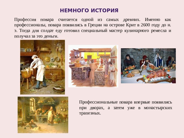 НЕМНОГО История Профессия повара считается одной из самых древних. Именно как профессионалы, повара появились в Греции на острове Крит в 2600 году до н. э. Тогда для солдат еду готовил специальный мастер кулинарного ремесла и получал за это деньги. Профессиональные повара впервые появились при дворах, а затем уже в монастырских трапезных. 