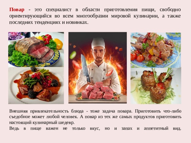 Повар - это специалист в области приготовления пищи, свободно ориентирующийся во всем многообразии мировой кулинарии, а также последних тенденциях и новинках. Внешняя привлекательность блюда - тоже задача повара. Приготовить что-либо съедобное может любой человек. А повар из тех же самых продуктов приготовить настоящий кулинарный шедевр. Ведь в пище важен не только вкус, но и запах и аппетитный вид.   