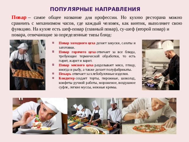 Популярные направления Повар  – самое общее название для профессии. Но кухню ресторана можно сравнить с механизмом часов, где каждый человек, как винтик, выполняет свою функцию. На кухне есть шеф-повар (главный повар), су-шеф (второй повар) и повара, отвечающие за определенные типы блюд: Повар холодного цеха  делает закуски, салаты и заготовки. Повар горячего цеха  отвечает за все блюда, требующие термической обработки, то есть парит, жарит и варит. Повар мясного цеха  разделывает мясо, птицу, иногда и рыбу, а также делает полуфабрикаты. Пекарь  отвечает за хлебобулочные изделия. Кондитер  создает торты, пирожные, шоколад, конфеты ручной работы, мороженое, воздушное суфле, легкие муссы, нежные кремы. 