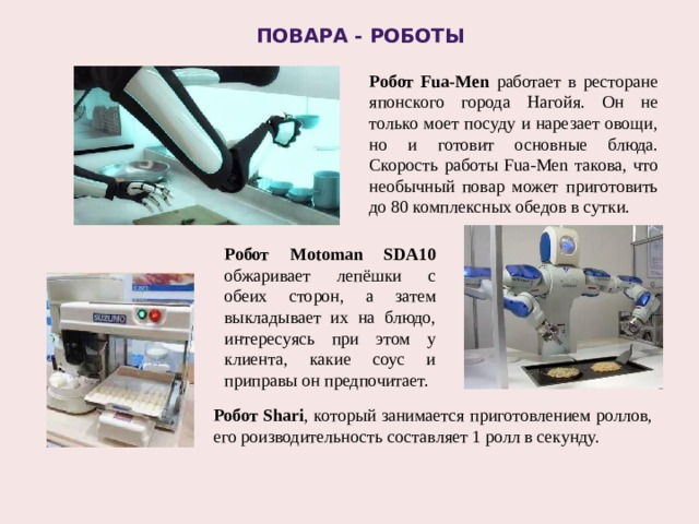 Повара - роботы Робот Fua-Men работает в ресторане японского города Нагойя. Он не только моет посуду и нарезает овощи, но и готовит основные блюда. Скорость работы Fua-Men такова, что необычный повар может приготовить до 80 комплексных обедов в сутки. Робот Motoman SDA10 обжаривает лепёшки с обеих сторон, а затем выкладывает их на блюдо, интересуясь при этом у клиента, какие соус и приправы он предпочитает. Робот Shari , который занимается приготовлением роллов, его роизводительность составляет 1 ролл в секунду. 