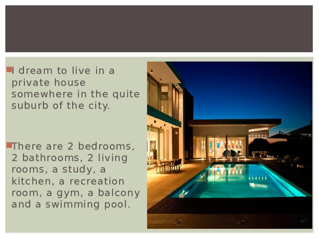 I dream to live in a private house somewhere in the quite suburb of the city. There are 2 bedrooms, 2 bathrooms, 2 living rooms, a study, a kitchen, a recreation room, a gym, a balcony and a swimming pool. 