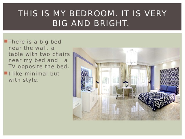 This is my bedroom. It is very big and bright. There is a big bed near the wall, a table with two chairs near my bed and a TV opposite the bed. I like minimal but with style. 
