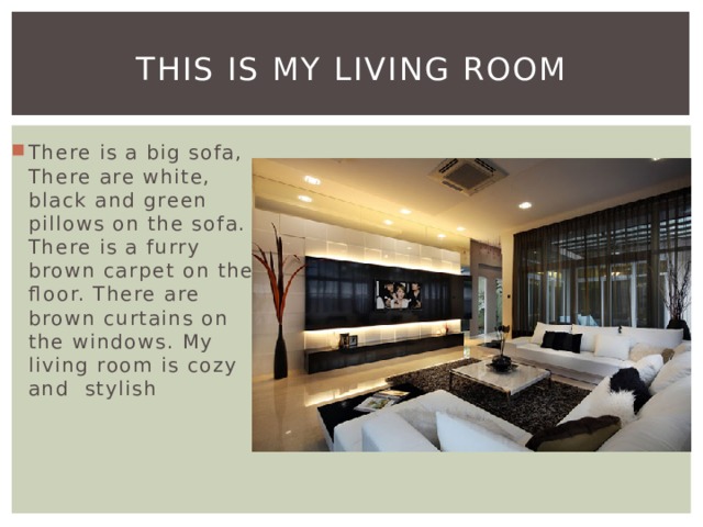 This is my living room There is a big sofa, There are white, black and green pillows on the sofa. There is a furry brown carpet on the floor. There are brown curtains on the windows. My living room is cozy and stylish 