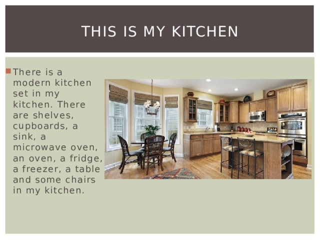 This is my kitchen There is a modern kitchen set in my kitchen. There are shelves, cupboards, a sink, a microwave oven, an oven, a fridge, a freezer, a table and some chairs in my kitchen. 