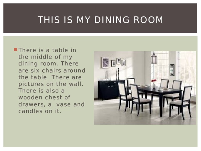 This is my dining room There is a table in the middle of my dining room. There are six chairs around the table. There are pictures on the wall. There is also a wooden chest of drawers, a vase and candles on it. 