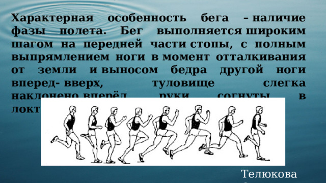 Характерная особенность бега – наличие фазы полета. Бег выполняется широким шагом на передней части стопы, с полным выпрямлением ноги в момент отталкивания от земли и выносом бедра другой ноги вперед- вверх, туловище слегка наклонено вперёд, руки согнуты в локтях, дыхание свободное. Телюкова С.М. 