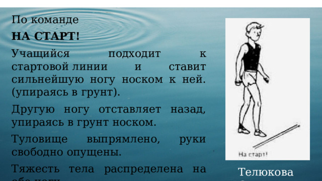 По команде НА СТАРТ! Учащийся подходит к стартовой линии и ставит сильнейшую ногу носком к ней. (упираясь в грунт). Другую ногу отставляет назад, упираясь в грунт носком. Туловище выпрямлено, руки свободно опущены. Тяжесть тела распределена на обе ноги. Телюкова С.М. 