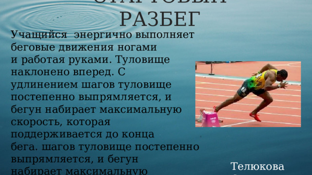 СТАРТОВЫЙ РАЗБЕГ Учащийся  энергично выполняет беговые движения ногами и работая руками. Туловище наклонено вперед. С удлинением шагов туловище постепенно выпрямляется, и бегун набирает максимальную скорость, которая поддерживается до конца бега.  шагов туловище постепенно выпрямляется, и бегун набирает максимальную скорость, которая поддерживается до конца бега. Телюкова С.М. 
